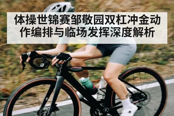 体操世锦赛邹敬园双杠冲金动作编排与临场发挥深度解析