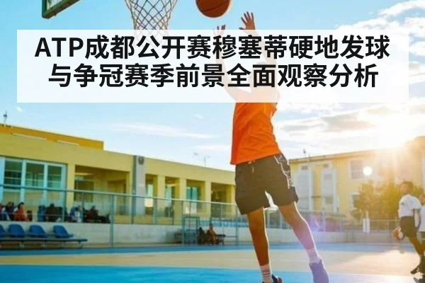 ATP成都公开赛穆塞蒂硬地发球与争冠赛季前景全面观察分析