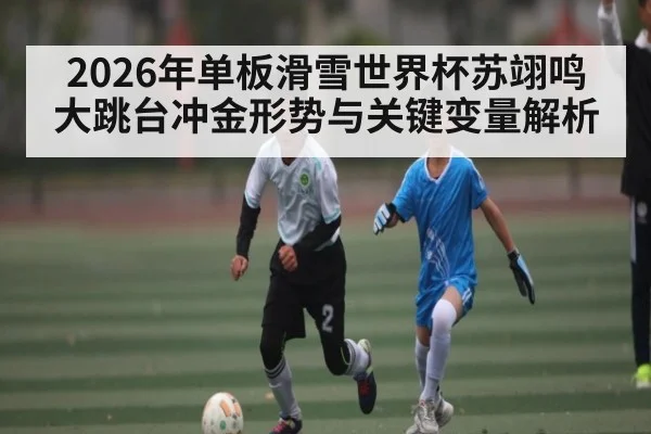 2026年单板滑雪世界杯苏翊鸣大跳台冲金形势与关键变量解析